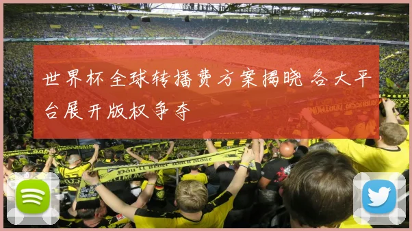 世界杯全球转播费方案揭晓 各大平台展开版权争夺