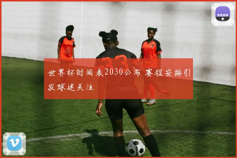 世界杯时间表2030公布 赛程安排引发球迷关注