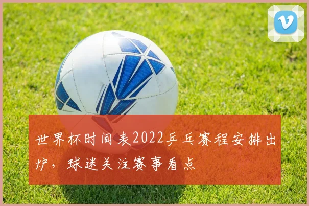 世界杯时间表2022乒乓赛程安排出炉,球迷关注赛事看点