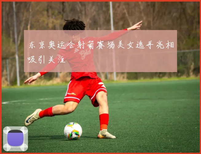 东京奥运会射箭赛场美女选手亮相吸引关注