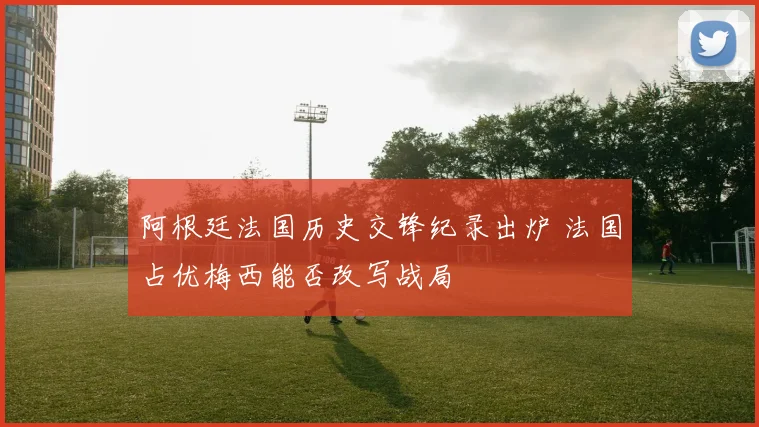阿根廷法国历史交锋纪录出炉 法国占优梅西能否改写战局