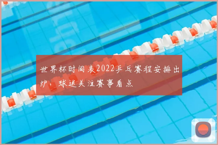 世界杯时间表2022乒乓赛程安排出炉,球迷关注赛事看点