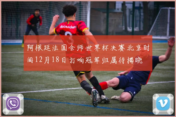 阿根廷法国会师世界杯决赛北京时间12月18日打响冠军归属待揭晓