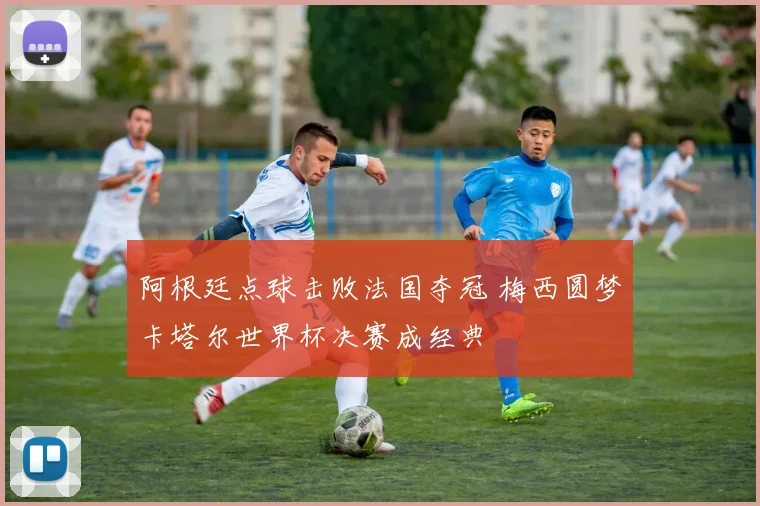 阿根廷点球击败法国夺冠 梅西圆梦卡塔尔世界杯决赛成经典