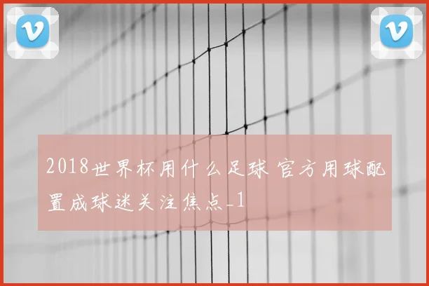 2018世界杯用什么足球 官方用球配置成球迷关注焦点_1