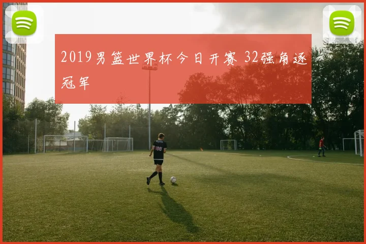 2019男篮世界杯今日开赛 32强角逐冠军