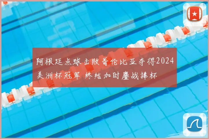 阿根廷点球击败哥伦比亚夺得2024美洲杯冠军 终结加时鏖战捧杯