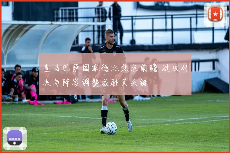 皇马巴萨国家德比焦点前瞻 进攻对决与阵容调整成胜负关键