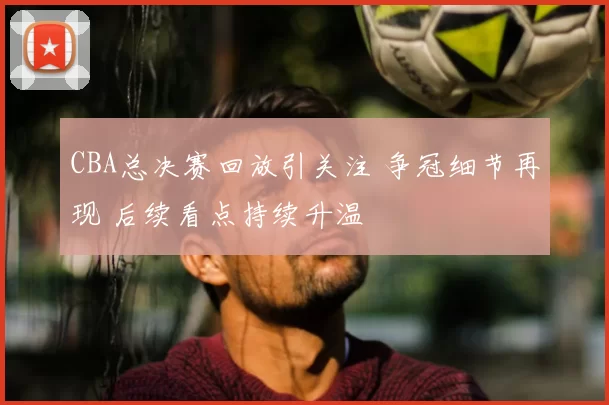 CBA总决赛回放引关注 争冠细节再现 后续看点持续升温