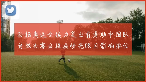 孙杨奥运会接力复出首秀助中国队晋级决赛分段成绩亮眼且影响排位