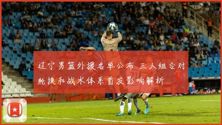 辽宁男篮外援名单公布 三人组合对轮换和战术体系首发影响解析