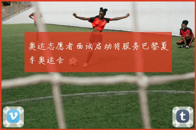 奥运志愿者面试启动将服务巴黎夏季奥运会