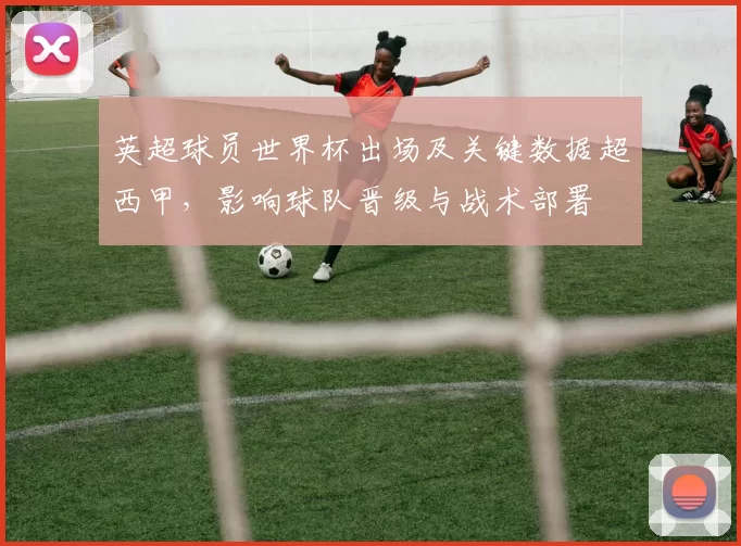 英超球员世界杯出场及关键数据超西甲，影响球队晋级与战术部署