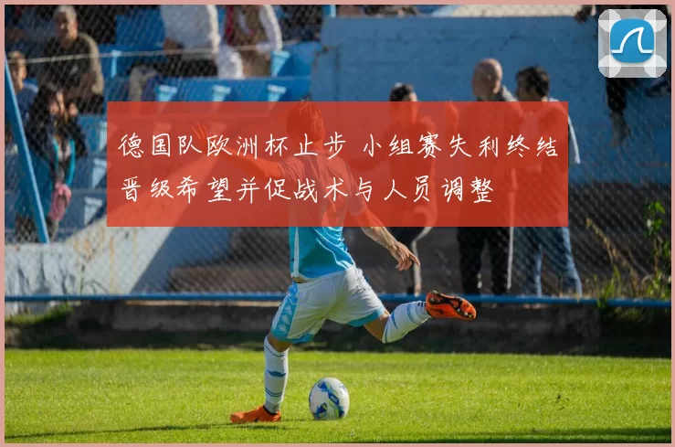 德国队欧洲杯止步 小组赛失利终结晋级希望并促战术与人员调整