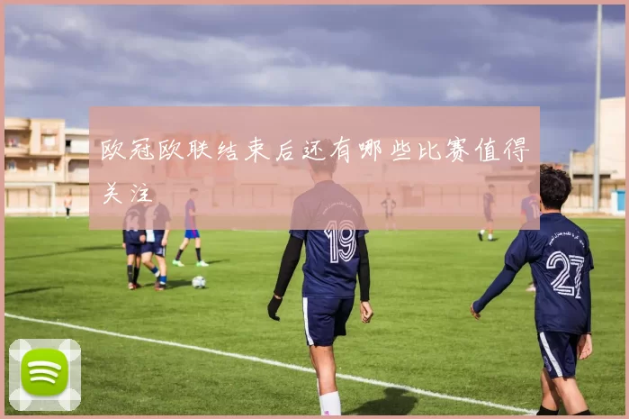 欧冠欧联结束后还有哪些比赛值得关注
