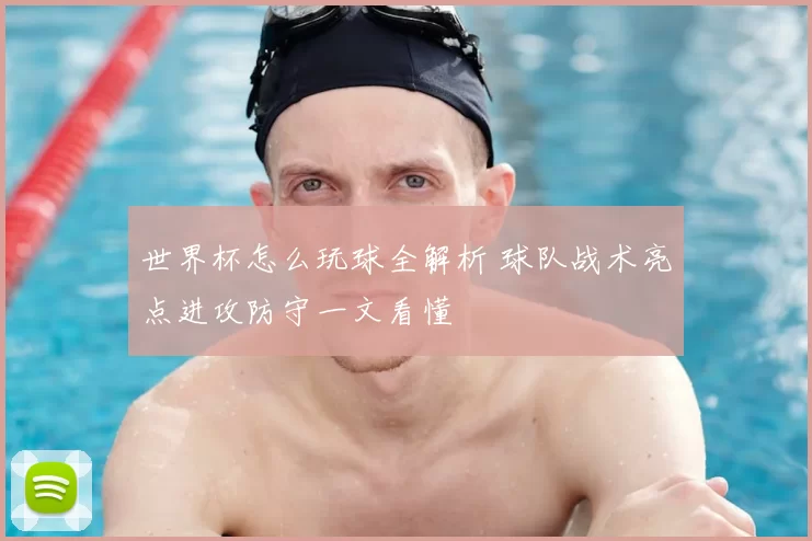 世界杯怎么玩球全解析 球队战术亮点进攻防守一文看懂