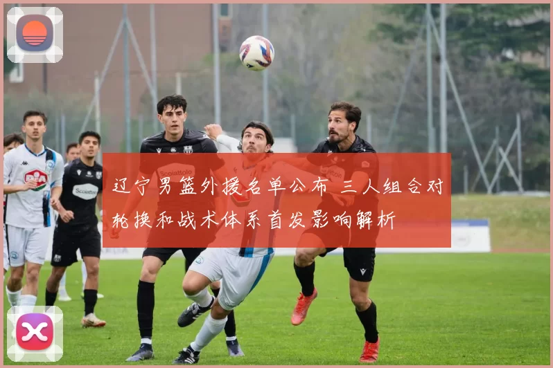 辽宁男篮外援名单公布 三人组合对轮换和战术体系首发影响解析