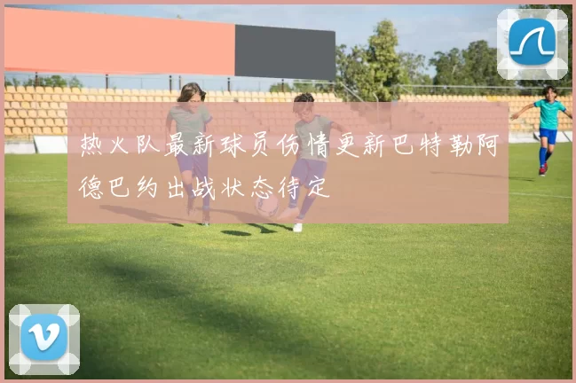 热火队最新球员伤情更新巴特勒阿德巴约出战状态待定