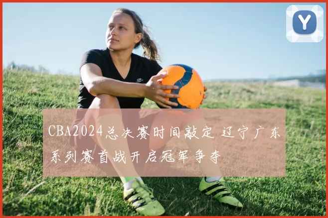 CBA2024总决赛时间敲定 辽宁广东系列赛首战开启冠军争夺