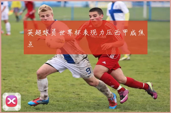 英超球员世界杯表现力压西甲成焦点