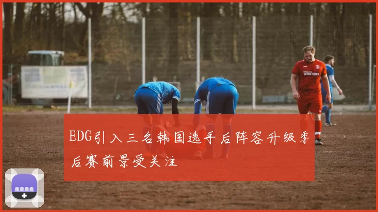 EDG引入三名韩国选手后阵容升级季后赛前景受关注