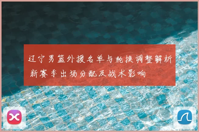 辽宁男篮外援名单与轮换调整解析 新赛季出场分配及战术影响