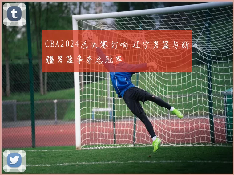 CBA2024总决赛打响 辽宁男篮与新疆男篮争夺总冠军