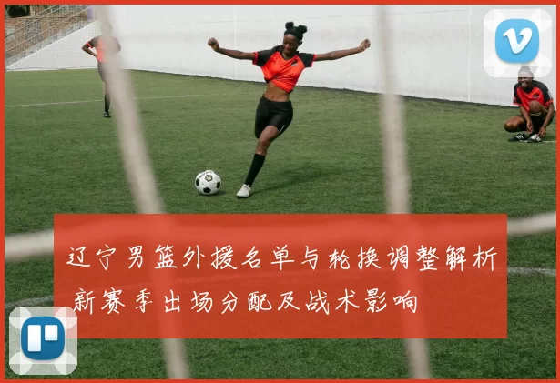 辽宁男篮外援名单与轮换调整解析 新赛季出场分配及战术影响