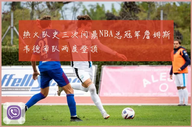 热火队史三次问鼎NBA总冠军詹姆斯韦德率队两度登顶