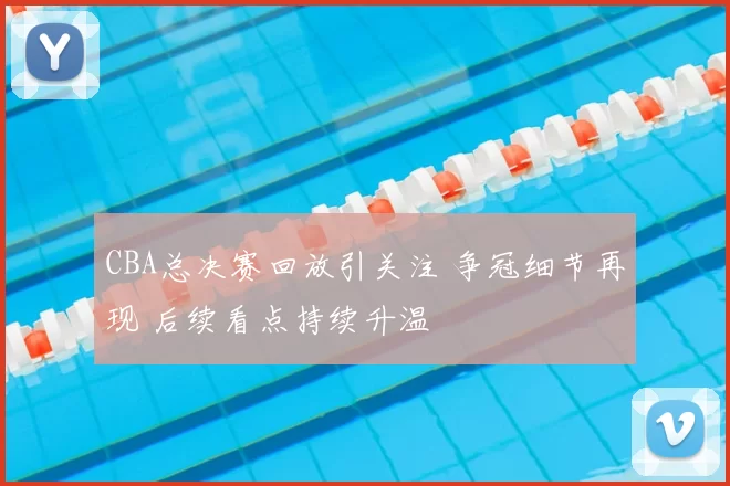 CBA总决赛回放引关注 争冠细节再现 后续看点持续升温