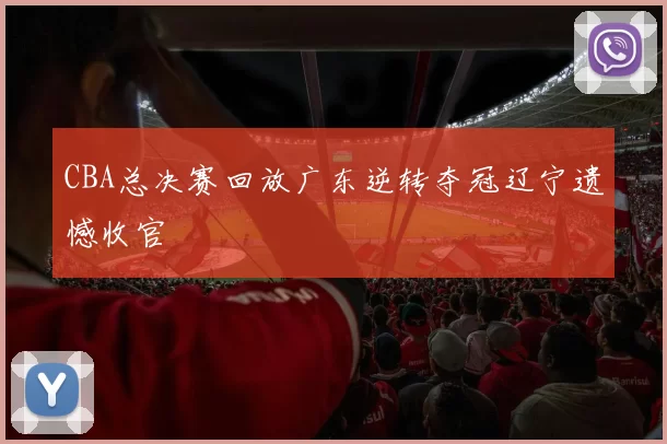 CBA总决赛回放广东逆转夺冠辽宁遗憾收官