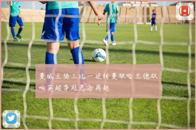 曼城主场三比一逆转曼联哈兰德双响英超争冠悬念再起