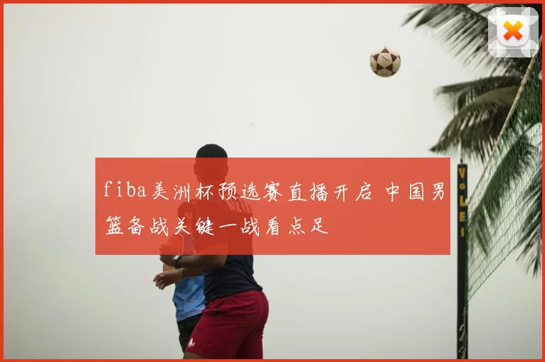 fiba美洲杯预选赛直播开启 中国男篮备战关键一战看点足