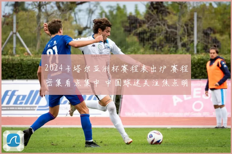 2024卡塔尔亚洲杯赛程表出炉 赛程密集看点集中 中国球迷关注焦点明确