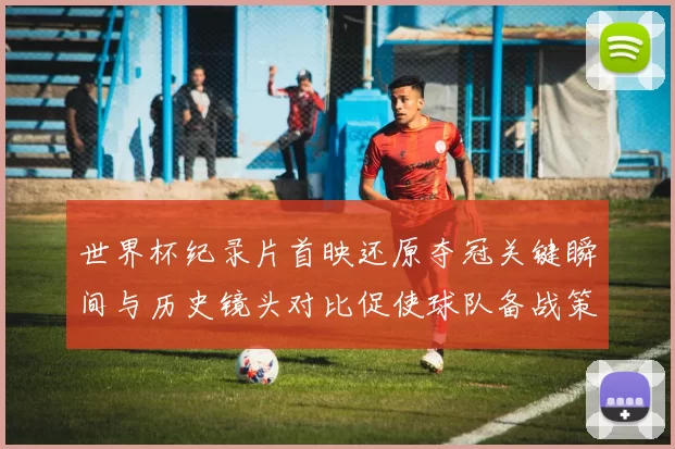 世界杯纪录片首映还原夺冠关键瞬间与历史镜头对比促使球队备战策略讨论