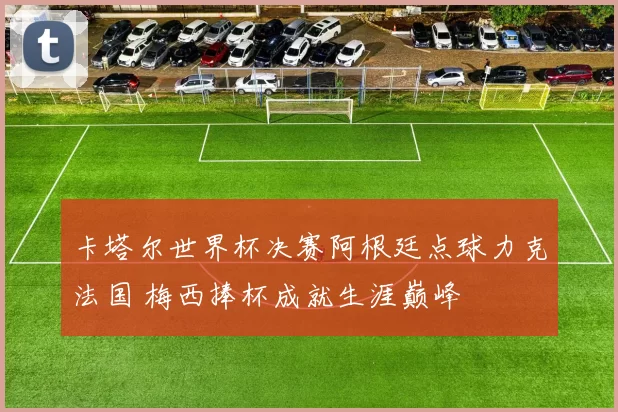 卡塔尔世界杯决赛阿根廷点球力克法国 梅西捧杯成就生涯巅峰