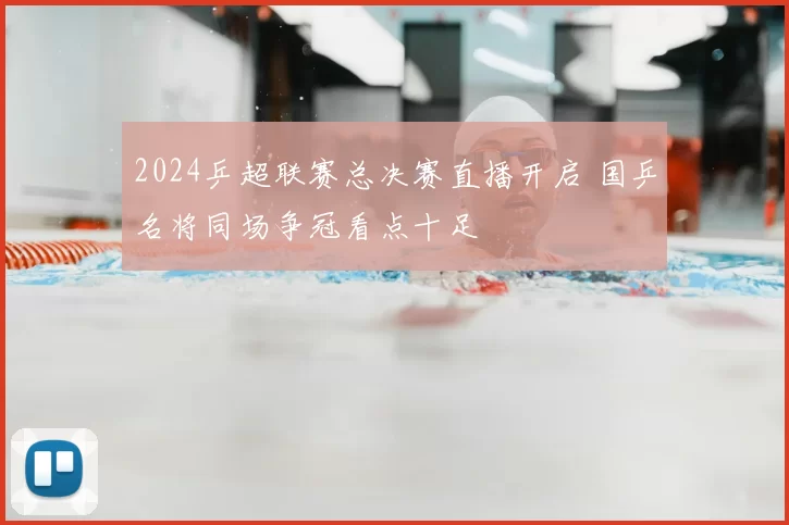 2024乒超联赛总决赛直播开启 国乒名将同场争冠看点十足